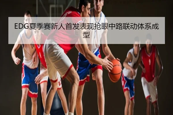 EDG夏季赛新人首发表现抢眼中路联动体系成型