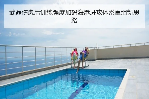 武磊伤愈后训练强度加码海港进攻体系重组新思路