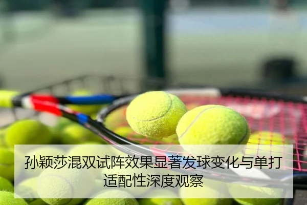 孙颖莎混双试阵效果显著发球变化与单打适配性深度观察