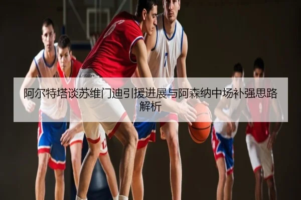 阿尔特塔谈苏维门迪引援进展与阿森纳中场补强思路解析