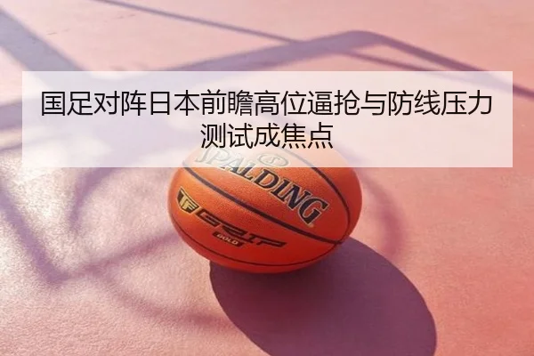 国足对阵日本前瞻高位逼抢与防线压力测试成焦点