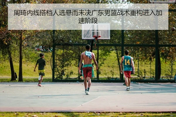 周琦内线搭档人选悬而未决广东男篮战术重构进入加速阶段