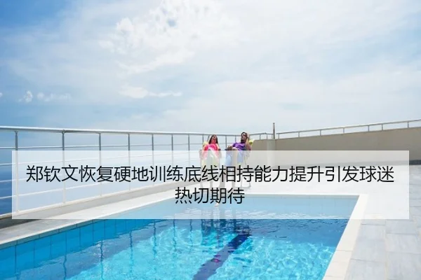 郑钦文恢复硬地训练底线相持能力提升引发球迷热切期待
