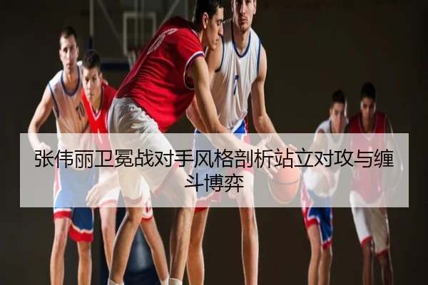 张伟丽卫冕战对手风格剖析站立对攻与缠斗博弈